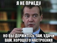 я не приеду но вы держитесь там, удачи вам, хорошего настроения