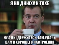 я на днюху к тохе ну а вы держитесь там.удачи вам и хорошего настроения