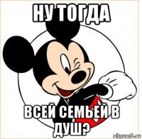 ну тогда всей семьей в душ?