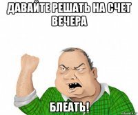 давайте решать на счет вечера блеать!