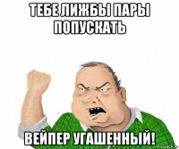 тебе лижбы пары попускать вейпер угашенный!