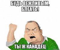 будь вежливым, блеать! ты ж канадец