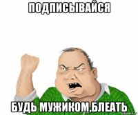 подписывайся будь мужиком,блеать