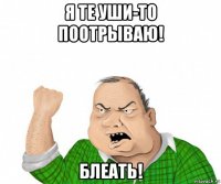 я те уши-то поотрываю! блеать!