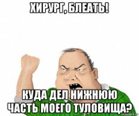 хирург, блеать! куда дел нижнюю часть моего туловища?