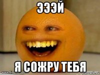 эээй я сожру тебя