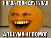 когда твой друг упал а ты уму не помог