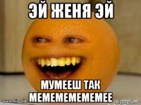 эй женя эй мумееш так мемемемемемее