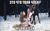 это что твой член? ну окееееей