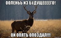 ооленьь из будущеееего! ой опять опоздал!!!