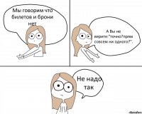 Мы говорим что билетов и брони нет А Вы не верите:"точно?прям совсем ни одного?". Не надо так