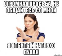 огромная просьба, не общайтесь со мной я отбитый наглухо еблан