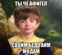 ты че афигел свойм бед тайм модам