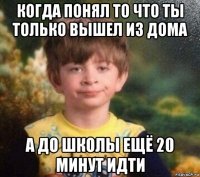 когда понял то что ты только вышел из дома а до школы ещё 20 минут идти