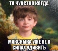 то чувство когда максимка уже не в силах удивить