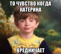 то чувство когда катерина вредничает