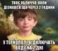 твоє обличчя, коли дізнався, що через 2 години у тернополі відключать воду на 2 дні