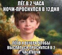 лёг в 2 часа ночи-проснулся в 12дня лёг в 8 вечера, чтобы выспаться-проснулся в 2 часа ночи