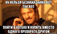 ну нельзя безнаказанно вот так вот пойти в аптеку и купить вместо одного препарата другой