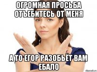 огромная просьба отъебитесь от меня а то егор разобьёт вам ебало