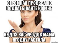 огромная просьба не подкатывайте ко мне не для вас уродов мама ягодку растила