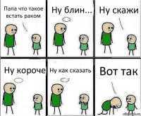 Папа что такое встать раком Ну блин... Ну скажи Ну короче Ну как сказать Вот так