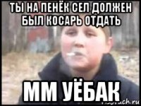 ты на пенёк сел должен был косарь отдать мм уёбак