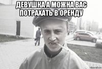 дeвушка а можна вас потрахать в орeнду 