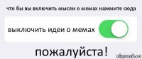 что бы вы включить мысли о мемах нажмите сюда выключить идеи о мемах пожалуйста!