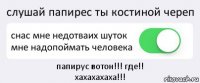 слушай папирес ты костиной череп снас мне недотваих шуток мне надопоймать человека папирус вотон!!! где!!
хахахахаха!!!