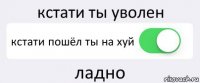 кстати ты уволен кстати пошёл ты на хуй ладно