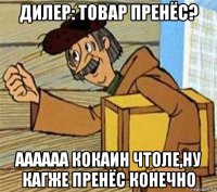 дилер: товар пренёс? аааааа кокаин чтоле,ну кагже пренёс конечно