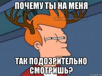 почему ты на меня так подозрительно смотришь?