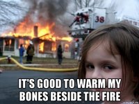  it's good to warm my bones beside the fire