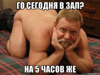 го сегодня в зал? на 5 часов же