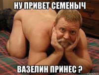 ну привет семеныч вазелин принес ?