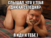 слышал, что у тебя днюха сегодня? я иду к тебе )