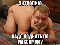 энтропию надо поднять по максимуму