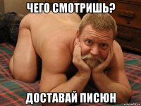 чего смотришь? доставай писюн