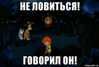 не ловиться! говорил он!