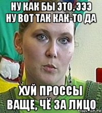 ну как бы это, эээ ну вот так как-то да хуй проссы ваще, чё за лицо