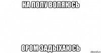 на полу воляюсь ором задыхаюсь