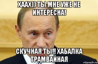 хаах)) ты мне уже не интересна! скучная ты!! хабалка трамвайная