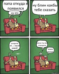 папа откуда я появился ну это ну блин какбы тебе сказать я короче еб... с твоей мамой жена ты все слыщела мама ненадо