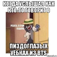 когда услышал как кто-то говорит о пиздоглазых уёбках из bts