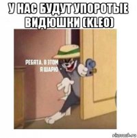 у нас будут упоротые видюшки (kleo) 