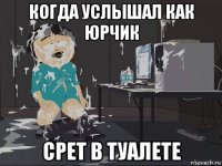 когда услышал как юрчик срет в туалете