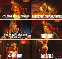 -Где,блин,моя задница? Я откуда знаю,пися! А ну-ка не ругайся,при взрослых! Папаа! Фиона! Осел!:)