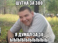 шутка за 300 я думал за 30 ыыыыыыыыыы