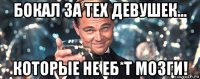 бокал за тех девушек... которые не еб*т мозги!